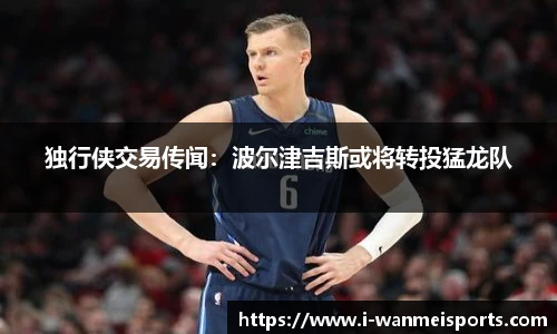 独行侠交易传闻：波尔津吉斯或将转投猛龙队